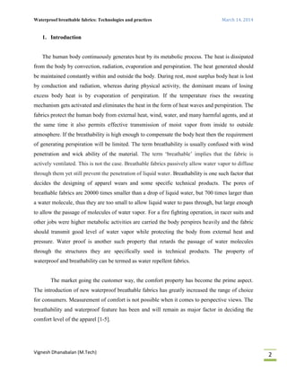 Waterproof breathable fabrics: Technologies and practices March 14, 2014
Vignesh Dhanabalan (M.Tech)
2
1. Introduction
The human body continuously generates heat by its metabolic process. The heat is dissipated
from the body by convection, radiation, evaporation and perspiration. The heat generated should
be maintained constantly within and outside the body. During rest, most surplus body heat is lost
by conduction and radiation, whereas during physical activity, the dominant means of losing
excess body heat is by evaporation of perspiration. If the temperature rises the sweating
mechanism gets activated and eliminates the heat in the form of heat waves and perspiration. The
fabrics protect the human body from external heat, wind, water, and many harmful agents, and at
the same time it also permits effective transmission of moist vapor from inside to outside
atmosphere. If the breathability is high enough to compensate the body heat then the requirement
of generating perspiration will be limited. The term breathability is usually confused with wind
penetration and wick ability of the material. The term ‘breathable’ implies that the fabric is
actively ventilated. This is not the case. Breathable fabrics passively allow water vapor to diffuse
through them yet still prevent the penetration of liquid water. Breathability is one such factor that
decides the designing of apparel wears and some specific technical products. The pores of
breathable fabrics are 20000 times smaller than a drop of liquid water, but 700 times larger than
a water molecule, thus they are too small to allow liquid water to pass through, but large enough
to allow the passage of molecules of water vapor. For a fire fighting operation, in racer suits and
other jobs were higher metabolic activities are carried the body perspires heavily and the fabric
should transmit good level of water vapor while protecting the body from external heat and
pressure. Water proof is another such property that retards the passage of water molecules
through the structures they are specifically used in technical products. The property of
waterproof and breathability can be termed as water repellent fabrics.
The market going the customer way, the comfort property has become the prime aspect.
The introduction of new waterproof breathable fabrics has greatly increased the range of choice
for consumers. Measurement of comfort is not possible when it comes to perspective views. The
breathability and waterproof feature has been and will remain as major factor in deciding the
comfort level of the apparel [1-5].
 