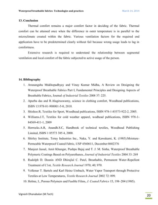 Waterproof breathable fabrics: Technologies and practices March 14, 2014
Vignesh Dhanabalan (M.Tech)
20
13. Conclusion
Thermal comfort remains a major comfort factor in deciding of the fabric. Thermal
comfort can be attained once when the difference in outer temperature is in parallel to the
microclimate created within the fabric. Various ventilation factors for the required end
application have to be predetermined clearly without fail because wrong usage leads to lag in
comfortness.
Extensive research is required to understand the relationship between segmental
ventilation and local comfort of the fabric subjected to active usage of the person.
14. Bibliography
1. Arunangshu Mukhopadhyay and Vinay Kumar Midha, A Review on Designing the
Waterproof Breathable Fabrics Part I, Fundamental Principles and Designing Aspects of
Breathable Fabrics, Journal of Industrial Textiles 2008 37: 225.
2. Apurba das and R.Alagiruswamy, science in clothing comfort, Woodhead publications,
ISBN 13:978-81-908001-5-0, 2010.
3. Shishoo.R, Textiles for Sport, Woodhead publications, ISBN 978-1-85573-922-2, 2005.
4. Williams.J.T, Textiles for cold weather apparel, wodhead publications, ISBN 978-1-
84569-411-1, 2009
5. Horrocks.A.R, Anandh.S.C, Handbook of technical textiles, Woodhead Publishing
Limited, ISBN 1 85573 385 4, 2000.
6. Shirley Institute, Toray Industries Inc., Naka, Y. and Kawakami, K. (1985).Moisture-
Permeable Waterproof Coated Fabric, USP 4560611, December:8602376
7. Manjeet Jassal, Amit Khungar, Pushpa Bajaj and T. J. M. Sinha, Waterproof Breathable
Polymeric Coatings Based on Polyurethanes, Journal of Industrial Textiles 2004 33: 269
8. Rudolph D. Deanin AND Dhirajlal C. Patel, Breathable, Permanent Water-Repellent
Treatment of C1ot, Textile Research Journal 1970; 40; 970.
9. Volkmar T. Bartels and Karl Heinz Umbach, Water Vapor Transport through Protective
Textiles at Low Temperatures, Textile Research Journal 2002 72: 899.
10. Holme, I., Porous Polymers and Fusible Films, J. Coated Fabrics 15, 198–204 (1985).
 