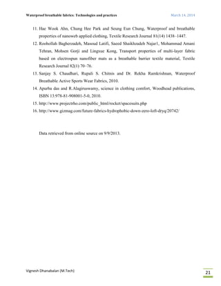 Waterproof breathable fabrics: Technologies and practices March 14, 2014
Vignesh Dhanabalan (M.Tech)
21
11. Hae Wook Ahn, Chung Hee Park and Seung Eun Chung, Waterproof and breathable
properties of nanoweb applied clothing, Textile Research Journal 81(14) 1438–1447.
12. Roohollah Bagherzadeh, Masoud Latifi, Saeed Shaikhzadeh Najar1, Mohammad Amani
Tehran, Mohsen Gorji and Lingxue Kong, Transport properties of multi-layer fabric
based on electrospun nanofiber mats as a breathable barrier textile material, Textile
Research Journal 82(1) 70–76.
13. Sanjay S. Chaudhari, Rupali S. Chitnis and Dr. Rekha Ramkrishnan, Waterproof
Breathable Active Sports Wear Fabrics, 2010.
14. Apurba das and R.Alagiruswamy, science in clothing comfort, Woodhead publications,
ISBN 13:978-81-908001-5-0, 2010.
15. http://www.projectrho.com/public_html/rocket/spacesuits.php
16. http://www.gizmag.com/future-fabrics-hydrophobic-down-zero-loft-dryq/20742/
Data retrieved from online source on 9/9/2013.
 