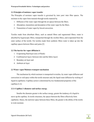 Waterproof breathable fabrics: Technologies and practices March 14, 2014
Vignesh Dhanabalan (M.Tech)
3
2.1 Principles of moisture vapor transfer
The Principles of moisture vapor transfer is governed by inter yarn/ inter fiber spaces. The
moisture in the vapor form transmit through textile material by
1. Diffusion of the water vapor through the air spaces between the fibers.
2. Absorption, transmition and desorption of the water vapor by the fibers.
3. Transmition of water vapor by forced convection.
Textiles made from absorbent fibres, such as natural fibres and regenerated fibres; water is
absorbed by hygroscopic fibres, transported through the swollen fibres, and evaporated from the
outer surface of the textile. For textiles made from synthetic fibres water is taken up into the
capillary spaces between fibres and yarns [3]
2.2 The barrier for vapor diffusion is
1. Evaporating fluid layer (mix of fluids)
2. Confirmed air layer ( between skin and the fabric layer)
3. Boundary air layer and
4. Ambient air layer
2.3 Water vapor/Moisture transport mechanism
The mechanism by which moisture is transported in textiles, by water vapor diffusion and
convection in void space within the textile structure and, the liquid water diffusion by wicking of
liquid in capillaries. Capillary action is determined by two fundamental properties of the
capillary [1,2]:
2.3.1 Capillary’s diameter and surface energy.
Smaller the diameter greater is the surface energy, greater the tendency of a liquid to
move up the capillary. In textile structures, the spaces between the fibres effectively form
capillaries. Hence, the narrower space between these fibres, the greater is the ability of the textile
to wick moisture.
 