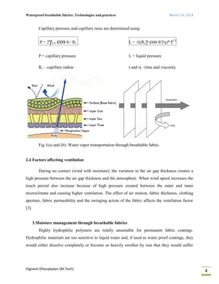 Waterproof breathable fabrics: Technologies and practices March 14, 2014
Vignesh Dhanabalan (M.Tech)
4
Capillary pressure and capillary raise are determined using
P = 2γLV cos  / Rc , L = ((Rcγ cos /2)* t1/2
P = capillary pressure L = liquid pressure
Rc – capillary radius t and  - time and viscosity
Fig 1(a) and (b): Water vapor transportation through breathable fabric.
2.4 Factors affecting ventilation
During no contact (wind with moisture), the variation in the air gap thickness creates a
high pressure between the air gap thickness and the atmosphere. When wind speed increases the
touch period also increase because of high pressure created between the outer and inner
microclimate and causing higher ventilation. The effect of air motion, fabric thickness, clothing
aperture, fabric permeability and the swinging action of the fabric affects the ventilation factor
[3].
3.Moisture management through breathable fabrics
Highly hydrophilic polymers are totally unsuitable for permanent fabric coatings.
Hydrophilic materials are too sensitive to liquid water and, if used as water proof coatings, they
would either dissolve completely or become so heavily swollen by rain that they would suffer
 