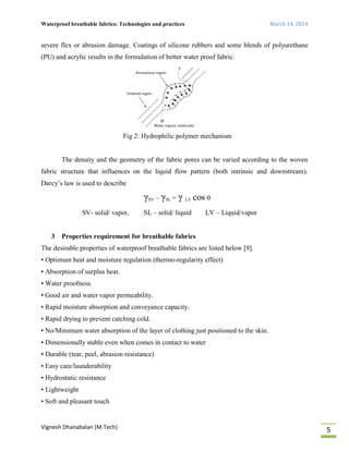 Waterproof breathable fabrics: Technologies and practices March 14, 2014
Vignesh Dhanabalan (M.Tech)
5
severe flex or abrasion damage. Coatings of silicone rubbers and some blends of polyurethane
(PU) and acrylic results in the formulation of better water proof fabric.
Fig 2: Hydrophilic polymer mechanism
The density and the geometry of the fabric pores can be varied according to the woven
fabric structure that influences on the liquid flow pattern (both intrinsic and downstream).
Darcy’s law is used to describe
γSV – γSL = γ LV cos 
SV- solid/ vapor, SL – solid/ liquid LV – Liquid/vapor
3 Properties requirement for breathable fabrics
The desirable properties of waterproof breathable fabrics are listed below [9].
• Optimum heat and moisture regulation (thermo-regularity effect)
• Absorption of surplus heat.
• Water proofness.
• Good air and water vapor permeability.
• Rapid moisture absorption and conveyance capacity.
• Rapid drying to prevent catching cold.
• No/Minimum water absorption of the layer of clothing just positioned to the skin.
• Dimensionally stable even when comes in contact to water
• Durable (tear, peel, abrasion resistance)
• Easy care/launderability
• Hydrostatic resistance
• Lightweight
• Soft and pleasant touch
 