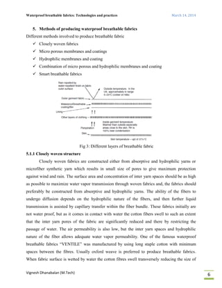 Waterproof breathable fabrics: Technologies and practices March 14, 2014
Vignesh Dhanabalan (M.Tech)
6
5. Methods of producing waterproof breathable fabrics
Different methods involved to produce breathable fabric
 Closely woven fabrics
 Micro porous membranes and coatings
 Hydrophilic membranes and coating
 Combination of micro porous and hydrophilic membranes and coating
 Smart breathable fabrics
Fig 3: Different layers of breathable fabric
5.1.1 Closely woven structure
Closely woven fabrics are constructed either from absorptive and hydrophilic yarns or
microfiber synthetic yarn which results in small size of pores to give maximum protection
against wind and rain. The surface area and concentration of inter yarn spaces should be as high
as possible to maximize water vapor transmission through woven fabrics and, the fabrics should
preferably be constructed from absorptive and hydrophilic yarns. The ability of the fibers to
undergo diffusion depends on the hydrophilic nature of the fibers, and then further liquid
transmission is assisted by capillary transfer within the fiber bundle. These fabrics initially are
not water proof, but as it comes in contact with water the cotton fibers swell to such an extent
that the inter yarn pores of the fabric are significantly reduced and there by restricting the
passage of water. The air permeability is also low, but the inter yarn spaces and hydrophilic
nature of the fiber allows adequate water vapor permeability. One of the famous waterproof
breathable fabrics “VENTILE” was manufactured by using long staple cotton with minimum
spaces between the fibres. Usually oxford weave is preferred to produce breathable fabrics.
When fabric surface is wetted by water the cotton fibres swell transversely reducing the size of
 