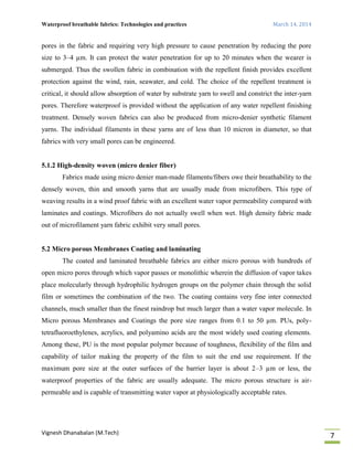 Waterproof breathable fabrics: Technologies and practices March 14, 2014
Vignesh Dhanabalan (M.Tech)
7
pores in the fabric and requiring very high pressure to cause penetration by reducing the pore
size to 3–4 µm. It can protect the water penetration for up to 20 minutes when the wearer is
submerged. Thus the swollen fabric in combination with the repellent finish provides excellent
protection against the wind, rain, seawater, and cold. The choice of the repellent treatment is
critical, it should allow absorption of water by substrate yarn to swell and constrict the inter-yarn
pores. Therefore waterproof is provided without the application of any water repellent finishing
treatment. Densely woven fabrics can also be produced from micro-denier synthetic filament
yarns. The individual filaments in these yarns are of less than 10 micron in diameter, so that
fabrics with very small pores can be engineered.
5.1.2 High-density woven (micro denier fiber)
Fabrics made using micro denier man-made filaments/fibers owe their breathability to the
densely woven, thin and smooth yarns that are usually made from microfibers. This type of
weaving results in a wind proof fabric with an excellent water vapor permeability compared with
laminates and coatings. Microfibers do not actually swell when wet. High density fabric made
out of microfilament yarn fabric exhibit very small pores.
5.2 Micro porous Membranes Coating and laminating
The coated and laminated breathable fabrics are either micro porous with hundreds of
open micro pores through which vapor passes or monolithic wherein the diffusion of vapor takes
place molecularly through hydrophilic hydrogen groups on the polymer chain through the solid
film or sometimes the combination of the two. The coating contains very fine inter connected
channels, much smaller than the finest raindrop but much larger than a water vapor molecule. In
Micro porous Membranes and Coatings the pore size ranges from 0.1 to 50 µm. PUs, poly-
tetrafluoroethylenes, acrylics, and polyamino acids are the most widely used coating elements.
Among these, PU is the most popular polymer because of toughness, flexibility of the film and
capability of tailor making the property of the film to suit the end use requirement. If the
maximum pore size at the outer surfaces of the barrier layer is about 2–3 µm or less, the
waterproof properties of the fabric are usually adequate. The micro porous structure is air-
permeable and is capable of transmitting water vapor at physiologically acceptable rates.
 