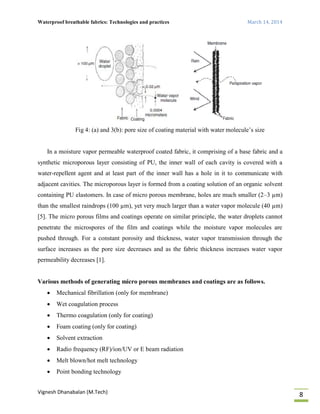 Waterproof breathable fabrics: Technologies and practices March 14, 2014
Vignesh Dhanabalan (M.Tech)
8
Fig 4: (a) and 3(b): pore size of coating material with water molecule’s size
In a moisture vapor permeable waterproof coated fabric, it comprising of a base fabric and a
synthetic microporous layer consisting of PU, the inner wall of each cavity is covered with a
water-repellent agent and at least part of the inner wall has a hole in it to communicate with
adjacent cavities. The microporous layer is formed from a coating solution of an organic solvent
containing PU elastomers. In case of micro porous membrane, holes are much smaller (2–3 µm)
than the smallest raindrops (100 µm), yet very much larger than a water vapor molecule (40 µm)
[5]. The micro porous films and coatings operate on similar principle, the water droplets cannot
penetrate the microspores of the film and coatings while the moisture vapor molecules are
pushed through. For a constant porosity and thickness, water vapor transmission through the
surface increases as the pore size decreases and as the fabric thickness increases water vapor
permeability decreases [1].
Various methods of generating micro porous membranes and coatings are as follows.
 Mechanical fibrillation (only for membrane)
 Wet coagulation process
 Thermo coagulation (only for coating)
 Foam coating (only for coating)
 Solvent extraction
 Radio frequency (RF)/ion/UV or E beam radiation
 Melt blown/hot melt technology
 Point bonding technology
 
