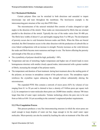 Waterproof breathable fabrics: Technologies and practices March 14, 2014
Vignesh Dhanabalan (M.Tech)
9
5.2.1 Mechanical Fibrillation
Certain polymer films can be stretched in both directions and annealed to impart
microscopic rips and tears throughout the membrane. The best-known example is the
interconnecting pore structure of the very thin PTFE films
The microstructure of the uniaxial stretched film consists of nodes elongated at right
angles in the direction of the stretch. These nodes are interconnected by fibrils that are oriented
parallel to the direction of the stretch. Typically the size of the nodes varies from 50–400 µm.
The fibrils have widths of about 0.1 µm and lengths ranging from 5 to 500 µm. The development
of porosity occurs due to void formation between nodes and fibrils. When the films are biaxial
stretched, the fibril formation occurs in the other direction with the production of cobweb-like or
cross linked configurations with an increase in strength. Porosity increases as the voids between
the nodes and fibrils become more numerous and larger in size. The factors affecting the porosity
and strength of the film are as follows:
 The crystallinity of polymer should be high, preferably > 98%.
 Temperature and rate of stretching: higher temperature and higher rate of stretch leads to more
homogeneous structure with smaller closely spaced nodes, interconnected with a greater number
of fibrils, increasing the strength of the polymer matrix.
 The temperature and duration of heat treatment: during heat treatment above the melting point of
the polymer, an increase in amorphous content of the polymer occurs. The amorphous region
reinforces the crystalline region enhancing the strength without substantially altering the
microstructure.
The expanded PTFE film contains a network of micro pores (82% by volume) of size
ranging from 0.1 to 50 µm and is claimed to have a density of 9 billion pores per square inch
[1,2]. In comparison to water molecules these pores are 20,000 times smaller, whereas 700 times
larger than that of water vapor molecules. Tetratec technology allows the pore size to be cast
from as little as 0.04–3.0 µm according to the customer’s engineered product requirements.
5.2.2 Wet Coagulation Process
This process produces a very fine interconnecting structure in which the micro pores are
small enough to keep droplets of water out but, large enough to let the small water vapor
molecules. Micro-porosity can also be created by leaching the salts on treatment of the film with
 