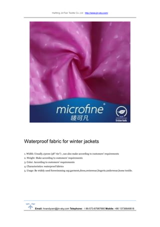 HaiNing JinTian Textile Co.,Ltd http://www.jin-sky.com/
Email: hnandycen@jin-sky.com Telephone: ＋86-573-87987880 Mobile: +86 13736849818
Waterproof fabric for winter jackets
1. Width: Usually,150cm (58''-60'') , can also make according to customers' requirements
2. Weight: Make according to customers' requirements
3. Color: According to customers' requirements
4. Characteristics: waterproof fabrics
5. Usage: Be widely used forswimming cap,garment,dress,swimwear,lingerie,underwear,home textile.
 