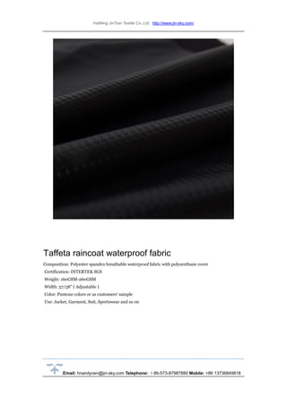 HaiNing JinTian Textile Co.,Ltd http://www.jin-sky.com/
Email: hnandycen@jin-sky.com Telephone: ＋86-573-87987880 Mobile: +86 13736849818
Taffeta raincoat waterproof fabric
Composition: Polyester spandex breathable waterproof fabric with polyurethane cover
Certification: INTERTEK SGS
Weight: 160GSM-260GSM
Width: 57/58" ( Adjustable )
Color: Pantone colors or as customers' sample
Use: Jacket, Garment, Suit, Sportswear and so on
 