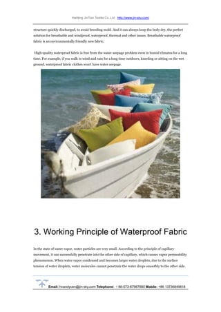 HaiNing JinTian Textile Co.,Ltd http://www.jin-sky.com/
Email: hnandycen@jin-sky.com Telephone: ＋86-573-87987880 Mobile: +86 13736849818
structure quickly discharged, to avoid breeding mold. And it can always keep the body dry, the perfect
solution for breathable and windproof, waterproof, thermal and other issues. Breathable waterproof
fabric is an environmentally friendly new fabric.
High-quality waterproof fabric is free from the water seepage problem even in humid climates for a long
time. For example, if you walk in wind and rain for a long time outdoors, kneeling or sitting on the wet
ground, waterproof fabric clothes won’t have water seepage.
3. Working Principle of Waterproof Fabric
In the state of water vapor, water particles are very small. According to the principle of capillary
movement, it can successfully penetrate into the other side of capillary, which causes vapor permeability
phenomenon. When water vapor condensed and becomes larger water droplets, due to the surface
tension of water droplets, water molecules cannot penetrate the water drops smoothly to the other side.
 