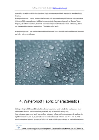 HaiNing JinTian Textile Co.,Ltd http://www.jin-sky.com/
Email: hnandycen@jin-sky.com Telephone: ＋86-573-87987880 Mobile: +86 13736849818
It prevents the water penetration, so that the vapor permeable membrane is equipped with waterproof
function.
Waterproof fabric is a kind of chemical textile fabric with polyester waterproof fabric as the domination.
Waterproof fabric manufacturer in China is concentrate in Jiangsu province such as Shengze Town,
Wujiang City. There is another place with massive waterproof fabric factory, which is Shaoxing. These
two places concentrate 99% of capacity of China waterproof fabric..
Waterproof fabric is a very common kind of furniture fabric which is widely used in umbrellas, raincoats
and other articles of daily use.
4. Waterproof Fabric Characteristics
Sliding: waterproof fabric and breathable polyester waterproof fabric with Teflon coating has a lower
coefficient of friction. The loaded sliding friction is only in the values of 0.05-0.15.
Heat resistance: waterproof fabric has excellent resistance to heat and low temperature. It can bear the
high temperature to 300 ℃, it generally can be used continuously between 240 ℃ ~ 260 ℃, with
significant thermal stability. Waterproof fabric can work without embrittlement in freezing temperature.
 