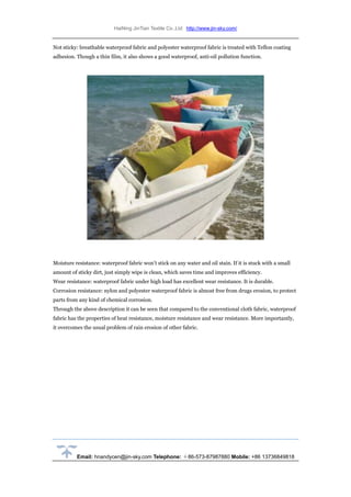 HaiNing JinTian Textile Co.,Ltd http://www.jin-sky.com/
Email: hnandycen@jin-sky.com Telephone: ＋86-573-87987880 Mobile: +86 13736849818
Not sticky: breathable waterproof fabric and polyester waterproof fabric is treated with Teflon coating
adhesion. Though a thin film, it also shows a good waterproof, anti-oil pollution function.
Moisture resistance: waterproof fabric won’t stick on any water and oil stain. If it is stuck with a small
amount of sticky dirt, just simply wipe is clean, which saves time and improves efficiency.
Wear resistance: waterproof fabric under high load has excellent wear resistance. It is durable.
Corrosion resistance: nylon and polyester waterproof fabric is almost free from drugs erosion, to protect
parts from any kind of chemical corrosion.
Through the above description it can be seen that compared to the conventional cloth fabric, waterproof
fabric has the properties of heat resistance, moisture resistance and wear resistance. More importantly,
it overcomes the usual problem of rain erosion of other fabric.
 