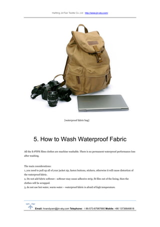 HaiNing JinTian Textile Co.,Ltd http://www.jin-sky.com/
Email: hnandycen@jin-sky.com Telephone: ＋86-573-87987880 Mobile: +86 13736849818
[waterproof fabric bag]
5. How to Wash Waterproof Fabric
All the E-PTFE films clothes are machine washable. There is no permanent waterproof performance loss
after washing.
The main considerations:
1, you need to pull up all of your jacket zip, fasten buttons, stickers, otherwise it will cause distortion of
the waterproof fabric.
2, Do not add fabric softener - softener may cause adhesive strip, fit film out of the lining, then the
clothes will be scrapped.
3, do not use hot water, warm water – waterproof fabric is afraid of high temperature.
 