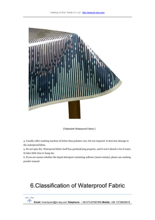 HaiNing JinTian Textile Co.,Ltd http://www.jin-sky.com/
Email: hnandycen@jin-sky.com Telephone: ＋86-573-87987880 Mobile: +86 13736849818
[Tablecloth Waterproof Fabric ]
4. Usually roller washing machine id better than pulsator one, but not required. It does less damage to
the waterproof fabric.
5. Do not spin-dry. Waterproof fabric itself has quick0drying property, and it won’t absorb a lot of water.
It takes little time to hang dry.
6. If you are unsure whether the liquid detergent containing softener (most contain), please use washing
powder instead.
6.Classification of Waterproof Fabric
 