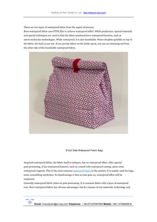 HaiNing JinTian Textile Co.,Ltd http://www.jin-sky.com/
Email: hnandycen@jin-sky.com Telephone: ＋86-573-87987880 Mobile: +86 13736849818
There are two types of waterproof fabric from the aspect of process.
Born waterproof fabric uses PTFE film to achieve waterproof effect. While production, special materials
and special techniques are used so that the fabric produced have waterproof function, such as
micro-molecular technologies. While waterproof, it is also breathable. Water droplets sprinkle on top of
the fabric, the back is not wet. If you put the fabric on the kettle spout, you can see steaming out from
the other side of the breathable waterproof fabric.
[Food Safe Waterproof Fabric Bag]
Acquired waterproof fabric, the fabric itself is ordinary, has no waterproof effect. After special
post-processing, it has waterproof features, such as: coated with waterproof coating, spray some
waterproof reagents. This is the most common waterproof fabric in the market. It is mainly used for bags,
tents, assembling wardrobes. Its disadvantage is that as time goes on, waterproof effect will be
weakened.
Generally waterproof fabric relies on post-processing. It is common fabric with a layer of waterproof
coat. Born waterproof fabric has obvious advantages, but for reasons of raw materials, technology and
 