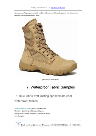 HaiNing JinTian Textile Co.,Ltd http://www.jin-sky.com/
Email: hnandycen@jin-sky.com Telephone: ＋86-573-87987880 Mobile: +86 13736849818
other aspects of higher prices, mainly used in outdoor apparel fabrics, bags, tents and other objects
primarily is acquired waterproof fabric.
[Waterproof Fabric Boots]
7. Waterproof Fabric Samples
PU blue fabric weft knitting spandex material
waterproof fabrics
Waterproof Fabric Price : US $5.7 - 10 / Kilogram
Min.Order Quantity: 300 Kilogram/Kilograms
Supply Ability: 100000 Kilogram/Kilograms per Month
Port: Shanghai
 