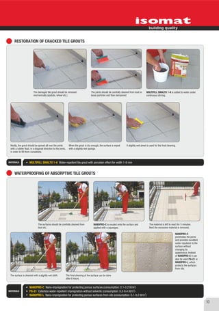 RESTORATION OF CRACKED TILE GROUTS




                         The damaged tile grout should be removed                       The joints should be carefully cleaned from dust or    MULTIFILL SMALTO 1-8 is added to water under
                         mechanically (spatula, wheel etc.).                            loose particles and then dampened.                     continuous stirring.




 Nextly, the grout should be spread all over the joints          When the grout is dry enough, the surface is wiped        A slightly wet sheet is used for the final cleaning.
 with a rubber float, in a diagonal direction to the joints,     with a slightly wet sponge.
 in order to fill them completely.


MATERIALS            MULTIFILL SMALTO 1-8 Water-repellent tile grout with porcelain effect for width 1-8 mm


     WATERPROOFING OF ABSORPTIVE TILE GROUTS




                              The surfaces should be carefully cleaned from               NANOPRO-C is exuded onto the surface and                 The material is left to react for 5 minutes.
                              dust etc.                                                   applied with a squeegee.                                 Next the excessive material is removed.

                                                                                                                                                                              NANOPRO-C
                                                                                                                                                                              penetrates the pores
                                                                                                                                                                              and provides excellent
                                                                                                                                                                              water-repulsion to the
                                                                                                                                                                              surface without
                                                                                                                                                                              changing its
                                                                                                                                                                              appearance. Instead
                                                                                                                                                                              of NANOPRO-C it can
                                                                                                                                                                              also be used PS-21 or
                                                                                                                                                                              NANOPRO-L, which
                                                                                                                                                                              protects the surfaces
                                                                                                                                                                              from oils.

 The surface is cleaned with a slightly wet cloth.             The final cleaning of the surface can be done
                                                               after 6 hours.

                                                                                                                                   2
                     NANOPRO-C Nano-impregnation for protecting porous surfaces (consumption: 0.1-0.2 lit/m )
                                                                                                              2
MATERIALS            PS-21 Colorless water-repellent impregnation without solvents (consumption: 0.2-0.4 lit/m )
                                                                                                                     2
                     NANOPRO-L Nano-impregnation for protecting porous surfaces from oils (consumption: 0.1-0.2 lit/m )

                                                                                                                                                                                                       10
 