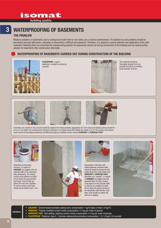 3 WATERPROOFING OF BASEMENTS
      THE PROBLEM
     Moisture problems in basements, due to underground water level or rain water, are a common phenomenon. The solution to such problems should be
     permanent because afterwards, reparation to basements is difficult and expensive. Therefore, it is required a careful selection and application of the right
     materials. Following there are presented the waterproofing solution for basements carried out during construction of the building and the waterproofing
     solution for basements after construction (internally).

           WATERPROOFING OF BASEMENTS CARRIED OUT DURING CONSTRUCTION OF THE BUILDING

                                            PLASTIPROOF, a type A                                                                                 The substrate should be
                                            plasticizer, is added to reinforced                                                                   thoroughly cleaned from any
                                            concrete.                                                                                             possible formwork oil residues,
                                                                                                                                                  loose particles, dust etc.




      Externally, any cavities in the concrete should be cleaned from loose particles, aggregates etc. Form wires and distance pieces should be
      cut at a 3 cm depth. Any working joints should be widened in a V-shape along their length, at a depth of 3 cm. The surface of the above
      areas should be thoroughly dampened and filled with polymer modified cement mortars DUROCRET or DUROCRET-FAST.




      Depending on the water                                                                          Intersections of the floor with
      pressure, 2-4 layers of                                                                         vertical elements (concrete walls,
      AQUAMAT are applied onto the                                                                    columns) should be dampened and
      external walls of the basement                                                                  sealed along their entire length with
      after dampening. The coating                                                                    DUROCRET or DUROCRET-FAST
      surface must extend to at least                                                                 (formation of a "groove"). 2-4 layers
      50 cm above the ground level.                                                                   of AQUAMAT are applied onto the
      Each layer must be fully dry                                                                    basement floor. The floor coating
      before the next one is applied.                                                                 must expand on the concrete walls
      To avoid cracking, each layer                                                                   or columns at a height of at least
      should not be thicker than 1 mm.                                                                50 cm above the groove formed at
                                                                                                      the intersection with the floor. Each
                                                                                                      layer must be fully dry before the
                                                                                                      next one is applied.




                                                                                                             2                            2
                         AQUAMAT Cement-based brushable sealing slurry (consumption: 1 kg/m /layer or total 2-4 kg/m )
                         DUROCRET Polymer-modified cement mortar (consumption: 2-3 kg per meter of groove)
     MATERIALS
                         DUROCRET-FAST Fast-setting, repairing cement mortar (consumption: 2-3 kg per meter of groove)
                                                                                                                      3
                         PLASTIPROOF Plasticizer, type A - Concrete waterproofing admixture (consumption: 1.5-1.8 kg/m of concrete)

11
 