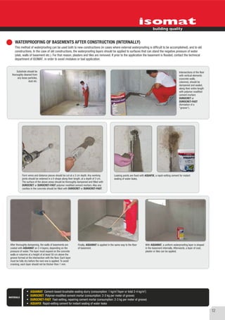 WATERPROOFING OF BASEMENTS AFTER CONSTRUCTION (INTERNALLY)
     This method of waterproofing can be used both to new constructions (in cases where external waterproofing is difficult to be accomplished), and to old
     constructions. In the case of old constructions, the waterproofing layers should be applied to surfaces that can stand the negative pressure of water
     (slab, walls of basement etc.). For that reason, plasters and tiles are removed. If prior to the application the basement is flooded, contact the technical
     department of ISOMAT, in order to avoid mistakes or bad application.


      Substrate should be                                                                                                                                           Intersections of the floor
  thoroughly cleaned from                                                                                                                                           with vertical elements
       any loose particles,                                                                                                                                         (concrete walls,
                 dust etc.                                                                                                                                          columns), should be
                                                                                                                                                                    dampened and sealed,
                                                                                                                                                                    along their entire length
                                                                                                                                                                    with polymer modified
                                                                                                                                                                    cement mortars
                                                                                                                                                                    DUROCRET or
                                                                                                                                                                    DUROCRET-FAST
                                                                                                                                                                    (formation of a
                                                                                                                                                                    "groove").




            Form wires and distance pieces should be cut at a 3 cm depth. Any working              Leaking points are fixed with AQUAFIX, a rapid-setting cement for instant
            joints should be widened in a V-shape along their length, at a depth of 3 cm.          sealing of water leaks.
            The surface of the above areas should be thoroughly dampened and filled with
            DUROCRET or DUROCRET-FAST polymer modified cement mortars. Also any
            cavities in the concrete should be filled with DUROCRET or DUROCRET-FAST.




 After thoroughly dampening, the walls of basements are          Finally, AQUAMAT is applied in the same way to the floor           With AQUAMAT, a uniform waterproofing layer is shaped
 coated with AQUAMAT on 2-4 layers, depending on the             of basement.                                                       in the basement internally. Afterwards, a layer of coat,
 pressure of water. The layer must expand on the concrete                                                                           plaster or tiles can be applied.
 walls or columns at a height of at least 50 cm above the
 groove formed at the intersection with the floor. Each layer
 must be fully dry before the next one is applied. To avoid
 cracking, each layer should not be thicker than 1 mm.




                                                                                                     2                          2
                    AQUAMAT Cement-based brushable sealing slurry (consumption: 1 kg/m /layer or total 2-4 kg/m )
                    DUROCRET Polymer-modified cement mortar (consumption: 2-3 kg per meter of groove)
MATERIALS
                    DUROCRET-FAST Fast-setting, repairing cement mortar (consumption: 2-3 kg per meter of groove)
                    AQUAFIX Rapid-setting cement for instant sealing of water leaks

                                                                                                                                                                                                 12
 