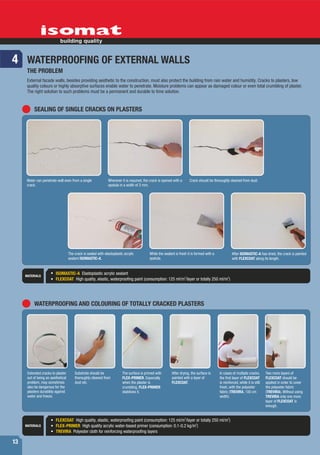 4 WATERPROOFING OF EXTERNAL WALLS
      THE PROBLEM
      External facade walls, besides providing aesthetic to the construction, must also protect the building from rain water and humidity. Cracks to plasters, low
      quality colours or highly absorptive surfaces enable water to penetrate. Moisture problems can appear as damaged colour or even total crumbling of plaster.
      The right solution to such problems must be a permanent and durable to time solution.


          SEALING OF SINGLE CRACKS ON PLASTERS




     Water can penetrate wall even from a single                Wherever it is required, the crack is opened with a       Crack should be thoroughly cleaned from dust.
     crack.                                                     spatula in a width of 3 mm.




                                    The crack is sealed with elastoplastic acrylic          While the sealant is fresh it is formed with a             After ISOMASTIC-A has dried, the crack is painted
                                    sealant ISOMASTIC-A.                                    spatula.                                                   with FLEXCOAT along its length.



     MATERIALS
                         ISOMASTIC-A Elastoplastic acrylic sealant
                         FLEXCOAT High quality, elastic, waterproofing paint (consumption: 125 ml/m2/layer or totally 250 ml/m2)




          WATERPROOFING AND COLOURING OF TOTALLY CRACKED PLASTERS




      Extended cracks to plaster        Substrate should be               The surface is primed with       After drying, the surface is      In cases of multiple cracks,       Two more layers of
      out of being an aesthetical       thoroughly cleaned from           FLEX-PRIMER. Especially          painted with a layer of           the first layer of FLEXCOAT        FLEXCOAT should be
      problem, may sometimes            dust etc.                         when the plaster is              FLEXCOAT.                         is reinforced, while it is still   applied in order to cover
      also be dangerous for the                                           crumbling, FLEX-PRIMER                                             fresh, with the polyester          the polyester fabric
      plasters durability against                                         stabilizes it.                                                     fabric (TREVIRA, 100 cm            (TREVIRA). Without using
      water and freeze.                                                                                                                      width).                            TREVIRA only one more
                                                                                                                                                                                layer of FLEXCOAT is
                                                                                                                                                                                enough.


                                                                                                                      2                            2
                         FLEXCOAT High quality, elastic, waterproofing paint (consumption: 125 ml/m /layer or totally 250 ml/m )
                                                                                                           2
     MATERIALS           FLEX-PRIMER High quality acrylic water-based primer (consumption: 0.1-0.2 kg/m )
                         TREVIRA Polyester cloth for reinforcing waterproofing layers

13
 