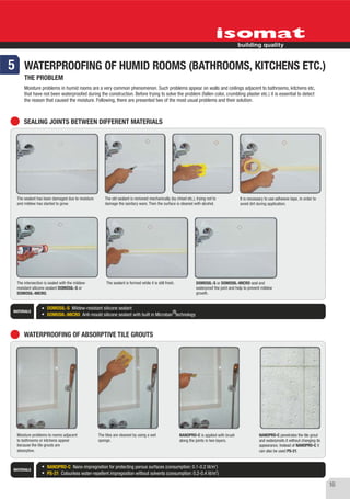 5 WATERPROOFING OF HUMID ROOMS (BATHROOMS, KITCHENS ETC.)
      THE PROBLEM
      Moisture problems in humid rooms are a very common phenomenon. Such problems appear on walls and ceilings adjacent to bathrooms, kitchens etc,
      that have not been waterproofed during the construction. Before trying to solve the problem (fallen color, crumbling plaster etc.) it is essential to detect
      the reason that caused the moisture. Following, there are presented two of the most usual problems and their solution.



      SEALING JOINTS BETWEEN DIFFERENT MATERIALS




  The sealant has been damaged due to moisture       The old sealant is removed mechanically (by chisel etc.), trying not to               It is necessary to use adhesive tape, in order to
  and mildew has started to grow.                    damage the sanitary ware. Then the surface is cleaned with alcohol.                   avoid dirt during application.




  The intersection is sealed with the mildew-         The sealant is formed while it is still fresh.            DOMOSIL-S or DOMOSIL-MICRO seal and
  resistant silicone sealant DOMOSIL-S or                                                                       waterproof the joint and help to prevent mildew
  DOMOSIL-MICRO.                                                                                                growth.


                    DOMOSIL-S Mildew-resistant silicone sealant
MATERIALS                                                                           ®
                    DOMOSIL-MICRO Anti-mould silicone sealant with built in Microban technology



      WATERPROOFING OF ABSORPTIVE TILE GROUTS




  Moisture problems to rooms adjacent            The tiles are cleaned by using a wet                  NANOPRO-C is applied with brush                 NANOPRO-C penetrates the tile grout
  to bathrooms or kitchens appear                sponge.                                               along the joints in two layers.                 and waterproofs it without changing its
  because the tile grouts are                                                                                                                          appearance. Instead of NANOPRO-C it
  absorptive.                                                                                                                                          can also be used PS-21.


                                                                                                                           2
                    NANOPRO-C Nano-impregnation for protecting porous surfaces (consumption: 0.1-0.2 lit/m )
 MATERIALS                                                                                                    2
                    PS-21 Colourless water-repellent impregnation without solvents (consumption: 0.2-0.4 lit/m )

                                                                                                                                                                                                 16
 