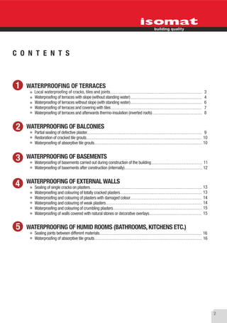 C O N T E N T S



1   WATERPROOFING OF TERRACES
      Local waterproofing of cracks, tiles and joints                               3
      Waterproofing of terraces with slope (without standing water)                 4
      Waterproofing of terraces without slope (with standing water)                 6
      Waterproofing of terraces and covering with tiles                             7
      Waterproofing of terraces and afterwards thermo-insulation (inverted roofs)   8


2   WATERPROOFING OF BALCONIES
      Partial sealing of defective plaster                                           9
      Restoration of cracked tile grouts                                            10
      Waterproofing of absorptive tile grouts                                       10


3   WATERPROOFING OF BASEMENTS
      Waterproofing of basements carried out during construction of the building    11
      Waterproofing of basements after construction (internally)                    12


4   WATERPROOFING OF EXTERNAL WALLS
      Sealing of single cracks on plasters                                          13
      Waterproofing and colouring of totally cracked plasters                       13
      Waterproofing and colouring of plasters with damaged colour                   14
      Waterproofing and colouring of weak plasters                                  14
      Waterproofing and colouring of crumbling plasters                             15
      Waterproofing of walls covered with natural stones or decorative overlays     15


5   WATERPROOFING OF HUMID ROOMS (BATHROOMS, KITCHENS ETC.)
      Sealing joints between different materials                                    16
      Waterproofing of absorptive tile grouts                                       16




                                                                                         2
 