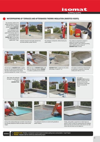 WATERPROOFING OF TERRACES AND AFTERWARDS THERMO-INSULATION (INVERTED ROOFS)
   Any necessary repairs to the
 gradient should be carried out
    using the polymer-modified
   cement mortars DUROCRET
            or DUROCRET-FAST.
       If it is necessary to form
       sufficient cement mortar
 grade for the terrace, then it is
          recommended the use
       of the low weight mortar
  SCREED-100. The next steps
        of waterproofing can be
             applied after 7 days.
                                        Substrate should be thoroughly cleaned from        The substrate is dampened, without leaving any      The content of component A (mortar) is
                                        any loose particles, grease, dust etc.             water puddles.                                      added into the liquid component B
                                                                                                                                               (elastifying agent), under continuous stirring,
                                                                                                                                               until a uniform viscous mixture of
                                                                                                                                               AQUAMAT-FLEX is formed.




 The first layer of AQUAMAT-FLEX is applied      While the layer of AQUAMAT-FLEX is still            AQUAMAT-FLEX is applied over the entire       The sheets of reinforcing material should
 by brush, as wide as the reinforcement (1 m). fresh the reinforcing material (TREVIRA -             roof surface, in strips of 1 m.               be positioned in sequence so that they
 The slurry should expand to the vertical        1 m width) is positioned and embodied.                                                            overlap each other by 10 cm.
 structures (parapet etc.) at least 15-20 cm up.



      After drying, the reinforced                                                                                                                              A 3rd coat of
      first layer is covered with a                                                                                                                             AQUAMAT-FLEX should be
                         2nd layer of                                                                                                                           applied crosswise once the
                  AQUAMAT-FLEX.                                                                                                                                 previous one has dried.
                                                                                                                                                                The thickness of each layer
                                                                                                                                                                should not exceed the
                                                                                                                                                                1 mm.




 On top of the waterproofing layer and after it has dried out,       The polystyrene boards are covered with geotextile or         Finally, paving slabs or gravel (6-8 cm thick layer) are
 the extruded polystyrene boards are placed, fixed by their          plastic linoleum.                                             placed in order to protect the waterproofing and insulation
 weight.                                                                                                                           layers from the sun and the wind. In this way we can also
                                                                                                                                   ensure that the terrace can be walked on.




                      AQUAMAT-FLEX Flexible, 2-component cement-based brushable sealing slurry (consumption: 1 kg/m2/layer)
MATERIALS
                      TREVIRA Polyester cloth for reinforcing waterproofing layers

                                                                                                                                                                                                 8
 