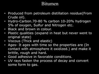 Bitumen
• Produced from petroleum distillation residue(From
Crude oil).
• Hydro-Carbon.70-80 % carbon 10-20% hydrogen
5% o...