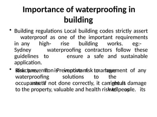 Importance of waterproofing in
building
• Building regulations Local building codes strictly assert
waterproof as one of the important requirements
in any high- rise building works. eg:-
Sydney waterproofing contractors follow these
guidelines to ensure a safe and sustainable
application.
• Risk prevention Preventive risk management of any
structure, it is important to
waterproofing solutions to
assets
have
the
right as
well as its
occupants. If not done correctly, it can result damage
to the property, valuable and health risk to people.
 