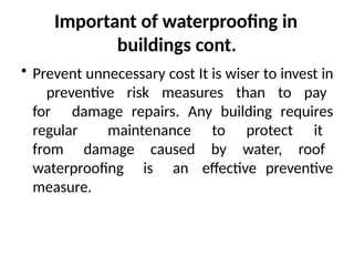 Important of waterproofing in
buildings cont.
• Prevent unnecessary cost It is wiser to invest in
preventive risk measures than to pay
for damage repairs. Any building requires
regular maintenance to protect it
from damage caused by water, roof
waterproofing is an effective preventive
measure.
 