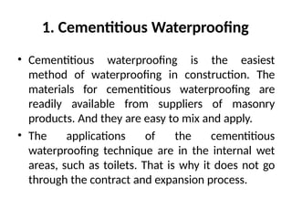 1. Cementitious Waterproofing
• Cementitious waterproofing is the easiest
method of waterproofing in construction. The
materials for cementitious waterproofing are
readily available from suppliers of masonry
products. And they are easy to mix and apply.
• The applications of the cementitious
waterproofing technique are in the internal wet
areas, such as toilets. That is why it does not go
through the contract and expansion process.
 