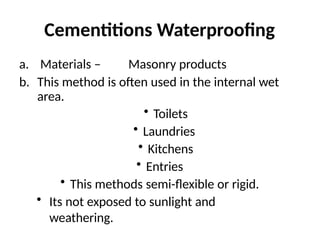 Cementitions Waterproofing
a. Materials – Masonry products
b. This method is often used in the internal wet
area.
• Toilets
• Laundries
• Kitchens
• Entries
• This methods semi-flexible or rigid.
• Its not exposed to sunlight and
weathering.
 