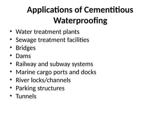 Applications of Cementitious
Waterproofing
• Water treatment plants
• Sewage treatment facilities
• Bridges
• Dams
• Railway and subway systems
• Marine cargo ports and docks
• River locks/channels
• Parking structures
• Tunnels
 