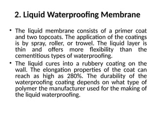 2. Liquid Waterproofing Membrane
• The liquid membrane consists of a primer coat
and two topcoats. The application of the coatings
is by spray, roller, or trowel. The liquid layer is
thin and offers more flexibility than the
cementitious types of waterproofing.
• The liquid cures into a rubbery coating on the
wall. The elongation properties of the coat can
reach as high as 280%. The durability of the
waterproofing coating depends on what type of
polymer the manufacturer used for the making of
the liquid waterproofing.
 