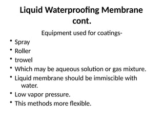 Liquid Waterproofing Membrane
cont.
Equipment used for coatings-
• Spray
• Roller
• trowel
• Which may be aqueous solution or gas mixture.
• Liquid membrane should be immiscible with
water.
• Low vapor pressure.
• This methods more flexible.
 