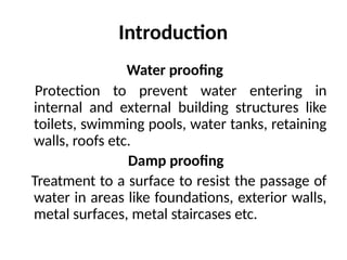 Introduction
Water proofing
Protection to prevent water entering in
internal and external building structures like
toilets, swimming pools, water tanks, retaining
walls, roofs etc.
Damp proofing
Treatment to a surface to resist the passage of
water in areas like foundations, exterior walls,
metal surfaces, metal staircases etc.
 