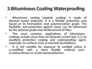 3.Bituminous Coating Waterproofing
• Bituminous coating (asphalt coating) is made of
bitumen based materials. It is a flexible protective coat
based on its formulation and polymerization grade. The
flexibility and protection against water can be influenced
by the polymer grade and reinforcement of fiber.
• The most common applications of bituminous
coatings include areas that are beneath screed wet. It is an
excellent protective coating and waterproofing agent,
especially on surfaces such as concrete foundations.
• It is not suitable for exposure to sunlight unless it
is modified with a more flexible material such
as polyurethane or acrylic-based polymers.
 