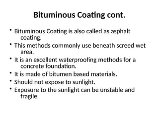 Bituminous Coating cont.
• Bituminous Coating is also called as asphalt
coating.
• This methods commonly use beneath screed wet
area.
• It is an excellent waterproofing methods for a
concrete foundation.
• It is made of bitumen based materials.
• Should not expose to sunlight.
• Exposure to the sunlight can be unstable and
fragile.
 