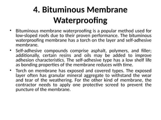 4. Bituminous Membrane
Waterproofing
• Bituminous membrane waterproofing is a popular method used for
low-sloped roofs due to their proven performance. The bituminous
waterproofing membrane has a torch on the layer and self-adhesive
membrane.
• Self-adhesive compounds comprise asphalt, polymers, and filler;
additionally, certain resins and oils may be added to improve
adhesion characteristics. The self-adhesive type has a low shelf life
as bonding properties of the membrane reduces with time.
• Torch on membrane has exposed and covered types. The exposed
layer often has granular mineral aggregate to withstand the wear
and tear of the weathering. For the other kind of membrane, the
contractor needs to apply one protective screed to prevent the
puncture of the membrane.
 
