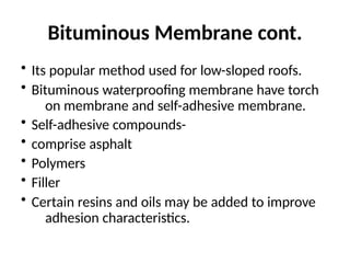 Bituminous Membrane cont.
• Its popular method used for low-sloped roofs.
• Bituminous waterproofing membrane have torch
on membrane and self-adhesive membrane.
• Self-adhesive compounds-
• comprise asphalt
• Polymers
• Filler
• Certain resins and oils may be added to improve
adhesion characteristics.
 