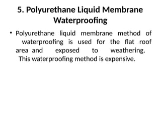 5. Polyurethane Liquid Membrane
Waterproofing
• Polyurethane liquid membrane method of
waterproofing is used for the flat roof
area and exposed to weathering.
This waterproofing method is expensive.
 