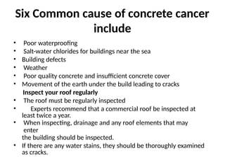 Six Common cause of concrete cancer
include
• Poor waterproofing
• Salt-water chlorides for buildings near the sea
• Building defects
• Weather
• Poor quality concrete and insufficient concrete cover
• Movement of the earth under the build leading to cracks
Inspect your roof regularly
• The roof must be regularly inspected
• Experts recommend that a commercial roof be inspected at
least twice a year.
• When inspecting, drainage and any roof elements that may
enter
the building should be inspected.
• If there are any water stains, they should be thoroughly examined
as cracks.
 