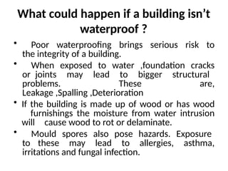 What could happen if a building isn’t
waterproof ?
• Poor waterproofing brings serious risk to
the integrity of a building.
• When exposed to water ,foundation cracks
or joints may lead to bigger structural
problems. These are,
Leakage ,Spalling ,Deterioration
• If the building is made up of wood or has wood
furnishings the moisture from water intrusion
will cause wood to rot or delaminate.
• Mould spores also pose hazards. Exposure
to these may lead to allergies, asthma,
irritations and fungal infection.
 