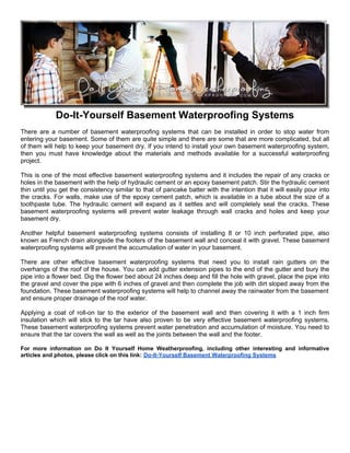 Do-It-Yourself Basement Waterproofing Systems
There are a number of basement waterproofing systems that can be installed in order to stop water from
entering your basement. Some of them are quite simple and there are some that are more complicated, but all
of them will help to keep your basement dry. If you intend to install your own basement waterproofing system,
then you must have knowledge about the materials and methods available for a successful waterproofing
project.

This is one of the most effective basement waterproofing systems and it includes the repair of any cracks or
holes in the basement with the help of hydraulic cement or an epoxy basement patch. Stir the hydraulic cement
thin until you get the consistency similar to that of pancake batter with the intention that it will easily pour into
the cracks. For walls, make use of the epoxy cement patch, which is available in a tube about the size of a
toothpaste tube. The hydraulic cement will expand as it settles and will completely seal the cracks. These
basement waterproofing systems will prevent water leakage through wall cracks and holes and keep your
basement dry.

Another helpful basement waterproofing systems consists of installing 8 or 10 inch perforated pipe, also
known as French drain alongside the footers of the basement wall and conceal it with gravel. These basement
waterproofing systems will prevent the accumulation of water in your basement.

There are other effective basement waterproofing systems that need you to install rain gutters on the
overhangs of the roof of the house. You can add gutter extension pipes to the end of the gutter and bury the
pipe into a flower bed. Dig the flower bed about 24 inches deep and fill the hole with gravel, place the pipe into
the gravel and cover the pipe with 6 inches of gravel and then complete the job with dirt sloped away from the
foundation. These basement waterproofing systems will help to channel away the rainwater from the basement
and ensure proper drainage of the roof water.

Applying a coat of roll-on tar to the exterior of the basement wall and then covering it with a 1 inch firm
insulation which will stick to the tar have also proven to be very effective basement waterproofing systems.
These basement waterproofing systems prevent water penetration and accumulation of moisture. You need to
ensure that the tar covers the wall as well as the joints between the wall and the footer.

For more information on Do It Yourself Home Weatherproofing, including other interesting and informative
articles and photos, please click on this link: Do-It-Yourself Basement Waterproofing Systems
 
