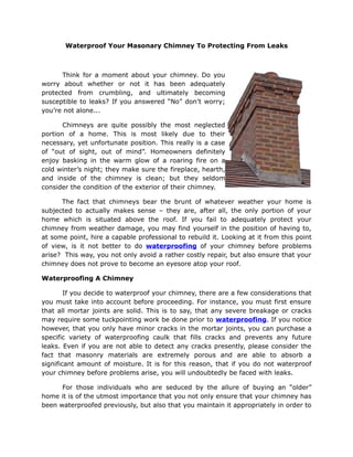Waterproof Your Masonary Chimney To Protecting From Leaks



      Think for a moment about your chimney. Do you
worry about whether or not it has been adequately
protected from crumbling, and ultimately becoming
susceptible to leaks? If you answered “No” don’t worry;
you’re not alone...

       Chimneys are quite possibly the most neglected
portion of a home. This is most likely due to their
necessary, yet unfortunate position. This really is a case
of “out of sight, out of mind”. Homeowners definitely
enjoy basking in the warm glow of a roaring fire on a
cold winter’s night; they make sure the fireplace, hearth,
and inside of the chimney is clean; but they seldom
consider the condition of the exterior of their chimney.

      The fact that chimneys bear the brunt of whatever weather your home is
subjected to actually makes sense – they are, after all, the only portion of your
home which is situated above the roof. If you fail to adequately protect your
chimney from weather damage, you may find yourself in the position of having to,
at some point, hire a capable professional to rebuild it. Looking at it from this point
of view, is it not better to do waterproofing of your chimney before problems
arise? This way, you not only avoid a rather costly repair, but also ensure that your
chimney does not prove to become an eyesore atop your roof.

Waterproofing A Chimney

        If you decide to waterproof your chimney, there are a few considerations that
you must take into account before proceeding. For instance, you must first ensure
that all mortar joints are solid. This is to say, that any severe breakage or cracks
may require some tuckpointing work be done prior to waterproofing. If you notice
however, that you only have minor cracks in the mortar joints, you can purchase a
specific variety of waterproofing caulk that fills cracks and prevents any future
leaks. Even if you are not able to detect any cracks presently, please consider the
fact that masonry materials are extremely porous and are able to absorb a
significant amount of moisture. It is for this reason, that if you do not waterproof
your chimney before problems arise, you will undoubtedly be faced with leaks.

      For those individuals who are seduced by the allure of buying an “older”
home it is of the utmost importance that you not only ensure that your chimney has
been waterproofed previously, but also that you maintain it appropriately in order to
 