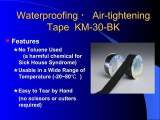 Waterproofing ・ Air-tightening
           Tape KM-30-BK
   Features
    ★No Toluene Used
       (a harmful chemical for
     Sick House Syndrome)
    ★Usable in a Wide Range of
     Temperature (-20~80℃ ）

    ★Easy to Tear by Hand
     (no scissors or cutters
     required)
 