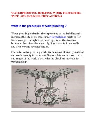 WATERPROOFING BUILDING WORK PROCEDURE -
TYPE, ADVANTAGES, PRECAUTIONS
What is the procedure of waterproofing ?
Water-proofing maintains the appearance of the building and
increases the life of the structure. New buildings rarely suffer
from leakages through waterproofing, but as the structure
becomes older, it settles unevenly, forms cracks in the walls
and then leakage seepage begins.
For better water-proofing work, the selection of quality material
and workmanship is important. Stress is laid on the procedures
and stages of the work, along with the checking methods for
workmanship.
 