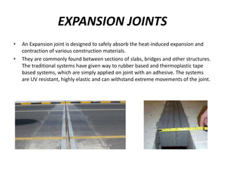 EXPANSION JOINTS
• An Expansion joint is designed to safely absorb the heat-induced expansion and
contraction of various construction materials.
• They are commonly found between sections of slabs, bridges and other structures.
The traditional systems have given way to rubber based and thermoplastic tape
based systems, which are simply applied on joint with an adhesive. The systems
are UV resistant, highly elastic and can withstand extreme movements of the joint.
 