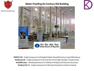 Water Proofing On Century Old Building
TARFELT LM – Single Component Cold Applied Water Based Bituminous Liquid Membrane,
ShaliGrout 65 – Single Component Free Flow Non-shrink High Strength / Fluidity Grout
ShaliSBR Latex – Bonding Admixture For Adhesion & Repairs Of Concrete Structures
ShaliCryl 215 R – Single Component UV Resistant Elastomeric Exterior Coating
Authorised Applicator
 