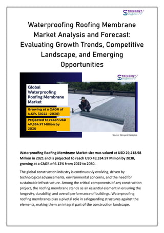 Waterproofing Roofing Membrane
Market Analysis and Forecast:
Evaluating Growth Trends, Competitive
Landscape, and Emerging
Opportunities
Waterproofing Roofing Membrane Market size was valued at USD 29,218.98
Million in 2021 and is projected to reach USD 49,334.97 Million by 2030,
growing at a CAGR of 6.12% from 2022 to 2030.
The global construction industry is continuously evolving, driven by
technological advancements, environmental concerns, and the need for
sustainable infrastructure. Among the critical components of any construction
project, the roofing membrane stands as an essential element in ensuring the
longevity, durability, and overall performance of buildings. Waterproofing
roofing membranes play a pivotal role in safeguarding structures against the
elements, making them an integral part of the construction landscape.
 