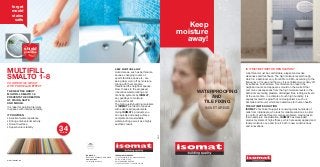 forget
    mould
    stains
     salts
                                                                                                                                    Keep
                                                                                                                                 moisture
                                                                                                                                   away!
                 shield
                protection




                                                                               KEEP MOISTURE AWAY
MULTIFILL                                                                      Humid areas, such as bathrooms,
                                                                                                                                                       IS IT MAYBE TIME FOR RENOVATION?
                                                                                                                                                       A bathroom must be comfortable, elegant and evoke

SMALTO 1-8                                                                     saunas, changing rooms of
                                                                               sports facilities, spas etc., are
                                                                               being daily worn off by moisture.
                                                                                                                                                       cleanness and freshness. The high moisture levels though,
                                                                                                                                                       which in a bathroom vary from 65% to 98%, according to the
                                                                                                                                                       frequency of its use and the way it is ventilated, wear daily off
COLORED TILE GROUT                                                             Along with them are also                                                its surfaces. Furthermore, this moisture can reach the
WITH PORCELAIN EFFECT                                                          threatened the neighbor spaces.                                         neighbor rooms and appear as mould on the walls. Other
                                                                               Now, thanks to the proposed                                             common consequences from the high moisture levels in the
THE NEW TILE GROUT
MULTIFILL SMALTO 1-8
                                                                               innovative waterproofing and                           WATERPROOFING    bathroom are failing plasters, dislodged tiles, rotting walls etc.
                                                                               tile fixing systems by ISOMAT,                                          At the same time, in a climate of such high humidity, it is
PREVENTS THE CREATION                                                          say goodbye to moisture                                     AND         equally favored the growth of microorganisms, such us
OF STAINS, SALTS                                                               once and for all!
AND MOULD.                                                                     The high quality building materials                      TILE FIXING    bacteria and mould, which are hazardous for human health.

It is ideal for pointing tile joints                                           of ISOMAT are ideal for spaces                                          THE ULTIMATE SOLUTION
in spaces with intense humidity.                                               with advanced requirements.
                                                                                                                                        IN WET AREAS   ISOMAT's Technical Support is receiving daily hundreds of
                                                                               Using ISOMAT's products you                                             calls from individuals, who look for reliable solutions in order
IT PROVIDES:                                                                   can quickly and easily achieve                                          to confront with bathroom moisture problems. Having taken
• Excellent water-repellence                                                   complete and sustainable                                                their needs into consideration, ISOMAT has developed
• Strong anti-bacterial activity                                               waterproofing as well as a highly                                       product systems of high efficacy, which are easily applied and
• Smooth surface                                                               aesthetic result.                                                       tackle moisture once and for all, both in new constructions
                                                                                                                                                       and renovations.
• Superb color stability
                                       34
                                       COLORS




                                                ISOMAT S.Α.                    THESSALONIKI, GREECE
                                                                                 th                                       0912
                                                BUILDING CHEMICALS & MORTARS   17 km Thessaloniki - Ag. Athanasios Road
www.isomat.eu                                   www.isomat.eu                  P.O. BOX 1043, 570 03
                                                e-mail: info@isomat.eu         AG. ATHANASIOS, GREECE
                                                                               T +30 2310 576 000, F +30 2310 722 475
 
